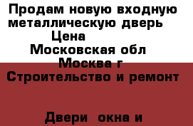 Продам новую входную металлическую дверь  › Цена ­ 3 000 - Московская обл., Москва г. Строительство и ремонт » Двери, окна и перегородки   